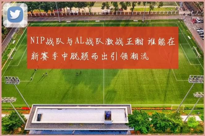 NIP战队与AL战队激战正酣 谁能在新赛季中脱颖而出引领潮流