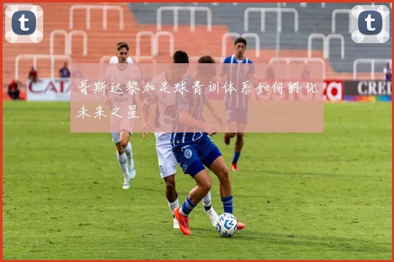 哥斯达黎加足球青训体系如何孵化未来之星