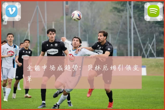 全能中场成趋势：贝林厄姆引领变革