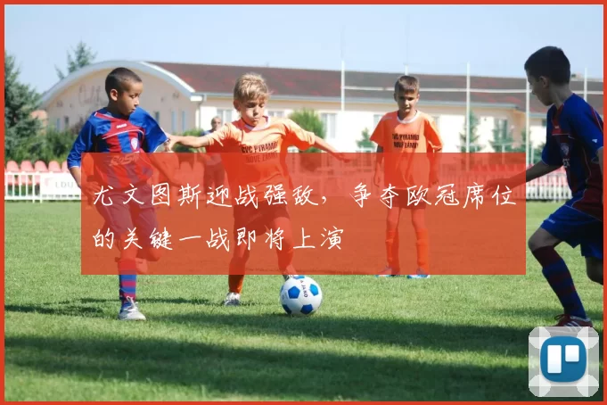 尤文图斯迎战强敌，争夺欧冠席位的关键一战即将上演