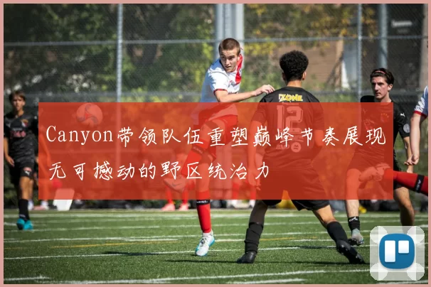 Canyon带领队伍重塑巅峰节奏展现无可撼动的野区统治力