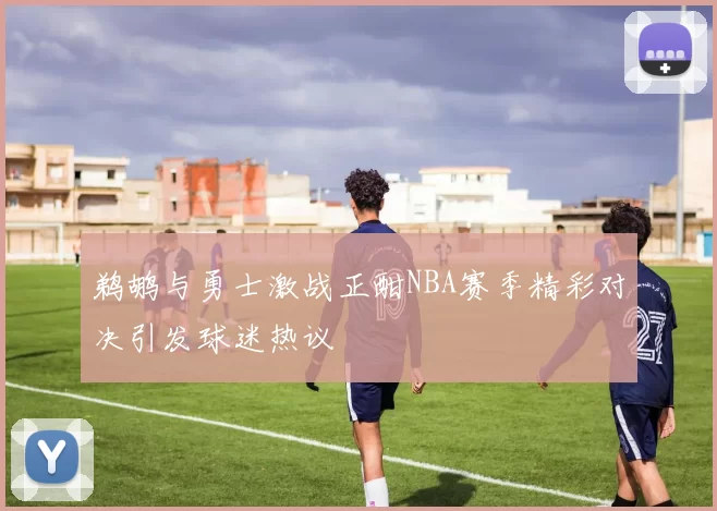 鹈鹕与勇士激战正酣NBA赛季精彩对决引发球迷热议