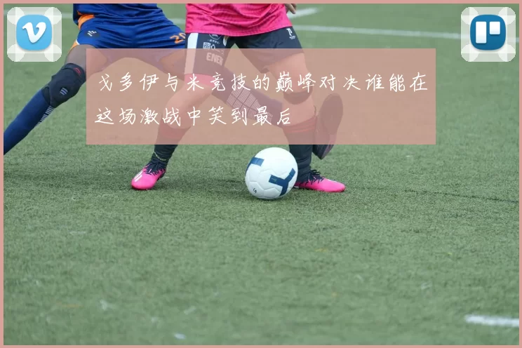 戈多伊与米竞技的巅峰对决谁能在这场激战中笑到最后