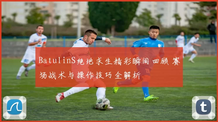 BatulinS绝地求生精彩瞬间回顾 赛场战术与操作技巧全解析