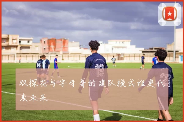 双探花与字母哥的建队模式谁更代表未来