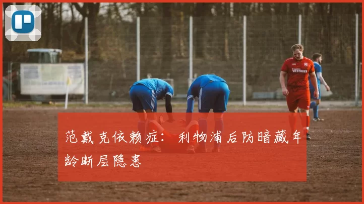 范戴克依赖症：利物浦后防暗藏年龄断层隐患