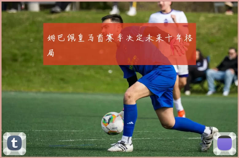 姆巴佩皇马首赛季决定未来十年格局