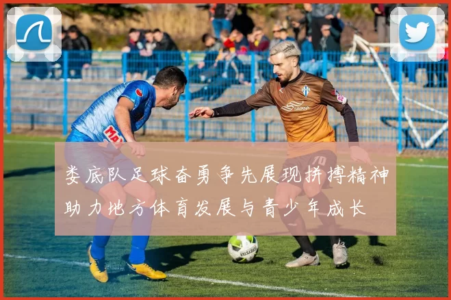娄底队足球奋勇争先展现拼搏精神助力地方体育发展与青少年成长