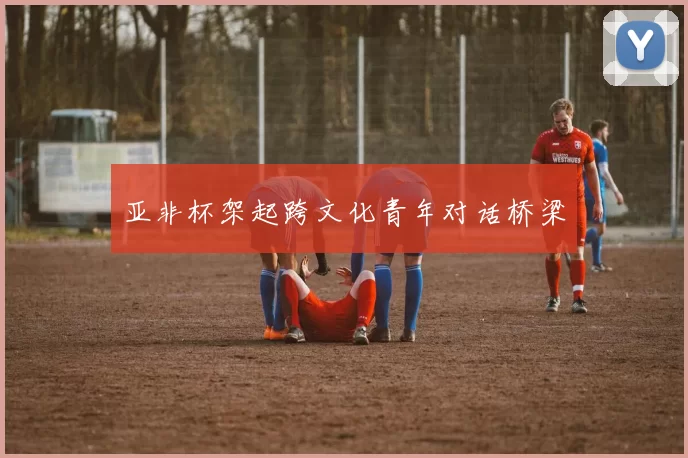 亚非杯架起跨文化青年对话桥梁