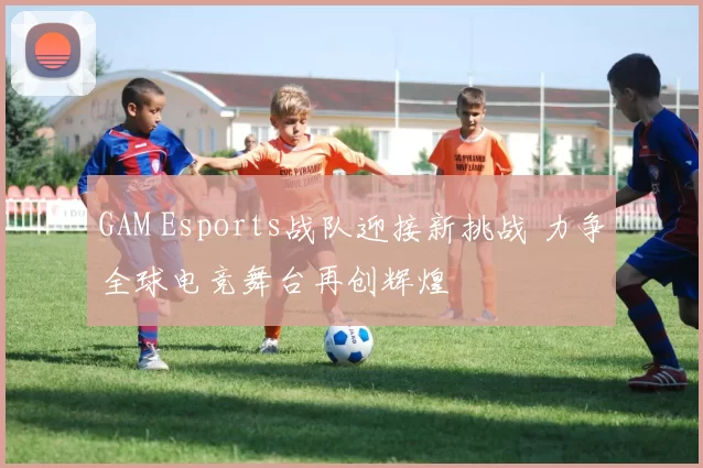 GAM Esports战队迎接新挑战 力争全球电竞舞台再创辉煌