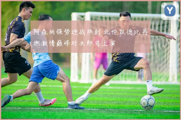 阿森纳强势迎战热刺 北伦敦德比再燃激情巅峰对决即将上演