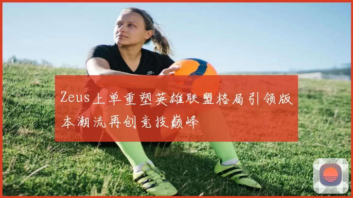 Zeus上单重塑英雄联盟格局引领版本潮流再创竞技巅峰