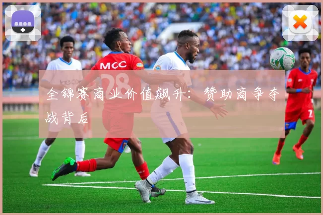 全锦赛商业价值飙升：赞助商争夺战背后