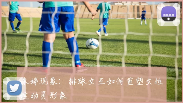 朱婷现象：排球女王如何重塑女性运动员形象