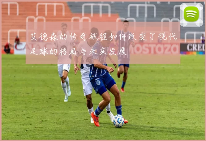 艾德森的传奇旅程如何改变了现代足球的格局与未来发展
