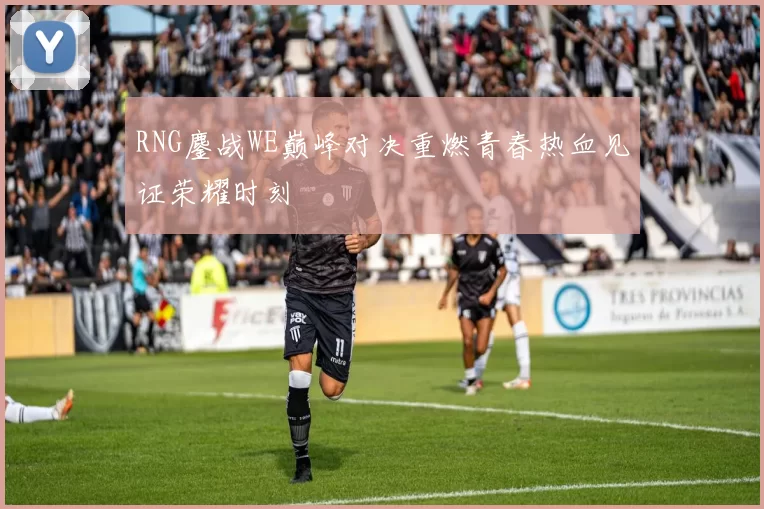 RNG鏖战WE巅峰对决重燃青春热血见证荣耀时刻