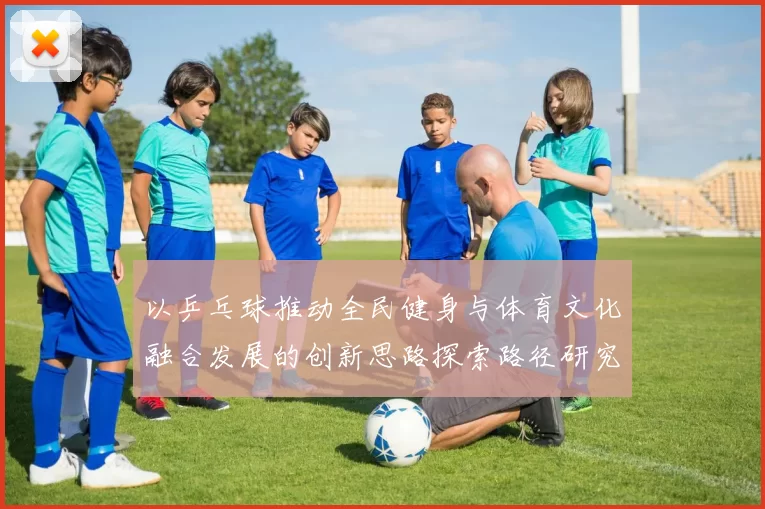 以乒乓球推动全民健身与体育文化融合发展的创新思路探索路径研究