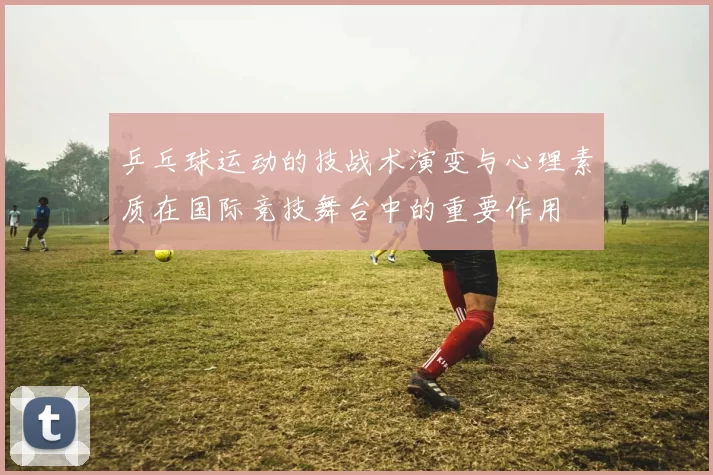 乒乓球运动的技战术演变与心理素质在国际竞技舞台中的重要作用