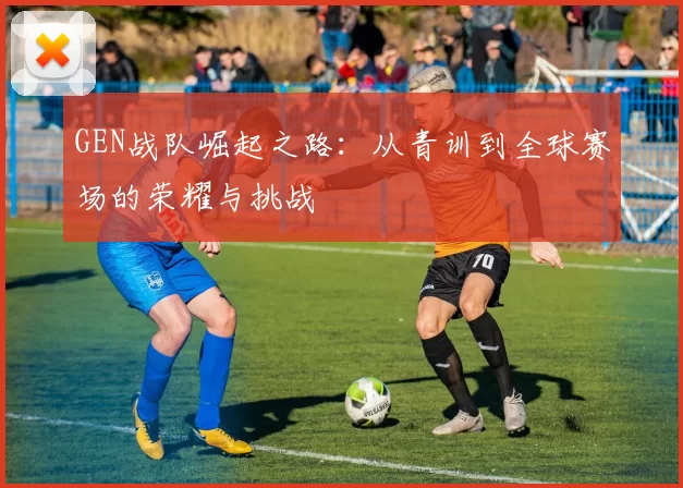 GEN战队崛起之路：从青训到全球赛场的荣耀与挑战