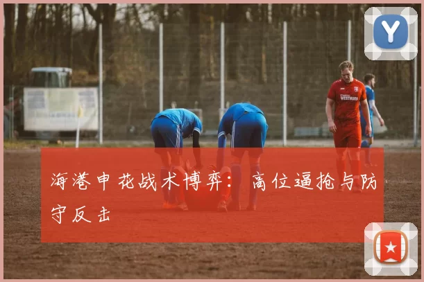 海港申花战术博弈：高位逼抢与防守反击