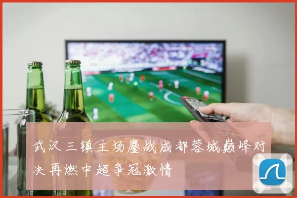 武汉三镇主场鏖战成都蓉城巅峰对决再燃中超争冠激情