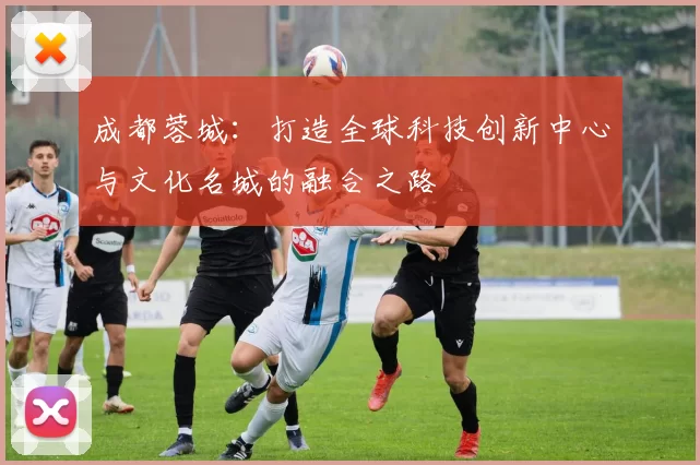 成都蓉城：打造全球科技创新中心与文化名城的融合之路